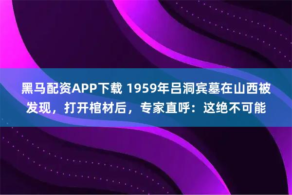 黑马配资APP下载 1959年吕洞宾墓在山西被发现，打开棺材后，专家直呼：这绝不可能